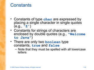 © 2006 Pearson Addison-Wesley. All rights reserved 1-33
Constants
• Constants of type char are expressed by
placing a single character in single quotes
(e.g., 'Z')
• Constants for strings of characters are
enclosed by double quotes (e.g., "Welcome
to Java")
• There are only two boolean type
constants, true and false
– Note that they must be spelled with all lowercase
letters
 