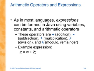 © 2006 Pearson Addison-Wesley. All rights reserved 1-34
Arithmetic Operators and Expressions
• As in most languages, expressions
can be formed in Java using variables,
constants, and arithmetic operators
– These operators are + (addition), -
(subtraction), * (multiplication), /
(division), and % (modulo, remainder)
– Example expression:
z = w + 2;
 