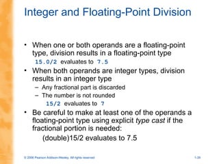 © 2006 Pearson Addison-Wesley. All rights reserved 1-39
Integer and Floating-Point Division
• When one or both operands are a floating-point
type, division results in a floating-point type
15.0/2 evaluates to 7.5
• When both operands are integer types, division
results in an integer type
– Any fractional part is discarded
– The number is not rounded
15/2 evaluates to 7
• Be careful to make at least one of the operands a
floating-point type using explicit type cast if the
fractional portion is needed:
(double)15/2 evaluates to 7.5
 