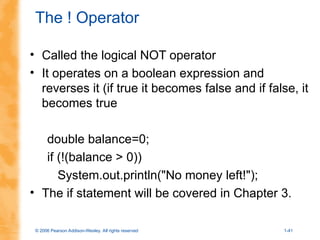 © 2006 Pearson Addison-Wesley. All rights reserved 1-41
The ! Operator
• Called the logical NOT operator
• It operates on a boolean expression and
reverses it (if true it becomes false and if false, it
becomes true
double balance=0;
if (!(balance > 0))
System.out.println("No money left!");
• The if statement will be covered in Chapter 3.
 