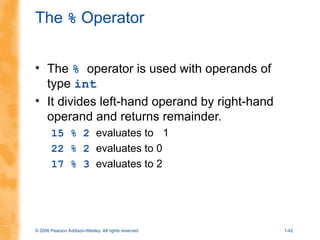 © 2006 Pearson Addison-Wesley. All rights reserved 1-42
The % Operator
• The % operator is used with operands of
type int
• It divides left-hand operand by right-hand
operand and returns remainder.
15 % 2 evaluates to 1
22 % 2 evaluates to 0
17 % 3 evaluates to 2
 