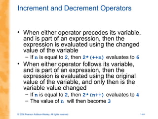 © 2006 Pearson Addison-Wesley. All rights reserved 1-44
Increment and Decrement Operators
• When either operator precedes its variable,
and is part of an expression, then the
expression is evaluated using the changed
value of the variable
– If n is equal to 2, then 2*(++n) evaluates to 6
• When either operator follows its variable,
and is part of an expression, then the
expression is evaluated using the original
value of the variable, and only then is the
variable value changed
– If n is equal to 2, then 2*(n++) evaluates to 4
– The value of n will then become 3
 