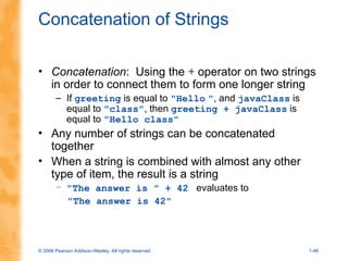 © 2006 Pearson Addison-Wesley. All rights reserved 1-46
Concatenation of Strings
• Concatenation: Using the + operator on two strings
in order to connect them to form one longer string
– If greeting is equal to "Hello ", and javaClass is
equal to "class", then greeting + javaClass is
equal to "Hello class"
• Any number of strings can be concatenated
together
• When a string is combined with almost any other
type of item, the result is a string
– "The answer is " + 42 evaluates to
"The answer is 42"
 