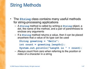 © 2006 Pearson Addison-Wesley. All rights reserved 1-47
String Methods
• The String class contains many useful methods
for string-processing applications
– A String method is called by writing a String object, a
dot, the name of the method, and a pair of parentheses to
enclose any arguments
– If a String method returns a value, then it can be placed
anywhere that a value of its type can be used
String greeting = "Hello";
int count = greeting.length();
System.out.println("Length is " + count);
– Always count from zero when referring to the position or
index of a character in a string
 