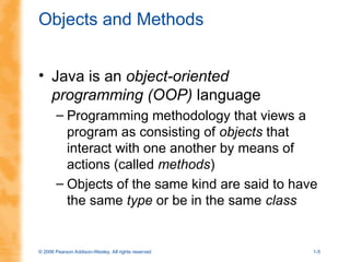 © 2006 Pearson Addison-Wesley. All rights reserved 1-5
Objects and Methods
• Java is an object-oriented
programming (OOP) language
– Programming methodology that views a
program as consisting of objects that
interact with one another by means of
actions (called methods)
– Objects of the same kind are said to have
the same type or be in the same class
 