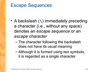 © 2006 Pearson Addison-Wesley. All rights reserved 1-56
Escape Sequences
• A backslash () immediately preceding
a character (i.e., without any space)
denotes an escape sequence or an
escape character
– The character following the backslash
does not have its usual meaning
– Although it is formed using two symbols,
it is regarded as a single character
 