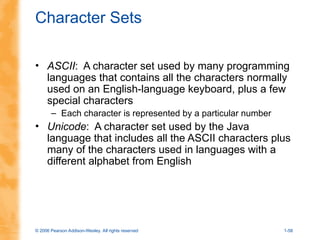 © 2006 Pearson Addison-Wesley. All rights reserved 1-58
Character Sets
• ASCII: A character set used by many programming
languages that contains all the characters normally
used on an English-language keyboard, plus a few
special characters
– Each character is represented by a particular number
• Unicode: A character set used by the Java
language that includes all the ASCII characters plus
many of the characters used in languages with a
different alphabet from English
 