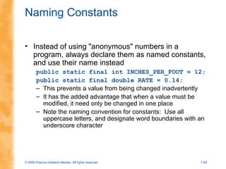 © 2006 Pearson Addison-Wesley. All rights reserved 1-59
Naming Constants
• Instead of using "anonymous" numbers in a
program, always declare them as named constants,
and use their name instead
public static final int INCHES_PER_FOOT = 12;
public static final double RATE = 0.14;
– This prevents a value from being changed inadvertently
– It has the added advantage that when a value must be
modified, it need only be changed in one place
– Note the naming convention for constants: Use all
uppercase letters, and designate word boundaries with an
underscore character
 