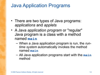 © 2006 Pearson Addison-Wesley. All rights reserved 1-6
Java Application Programs
• There are two types of Java programs:
applications and applets
• A Java application program or "regular"
Java program is a class with a method
named main
– When a Java application program is run, the run-
time system automatically invokes the method
named main
– All Java application programs start with the main
method
 