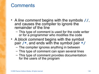 © 2006 Pearson Addison-Wesley. All rights reserved 1-60
Comments
• A line comment begins with the symbols //,
and causes the compiler to ignore the
remainder of the line
– This type of comment is used for the code writer
or for a programmer who modifies the code
• A block comment begins with the symbol
pair /*, and ends with the symbol pair */
– The compiler ignores anything in between
– This type of comment can span several lines
– This type of comment provides documentation
for the users of the program
 