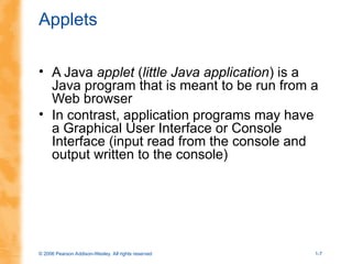 © 2006 Pearson Addison-Wesley. All rights reserved 1-7
Applets
• A Java applet (little Java application) is a
Java program that is meant to be run from a
Web browser
• In contrast, application programs may have
a Graphical User Interface or Console
Interface (input read from the console and
output written to the console)
 