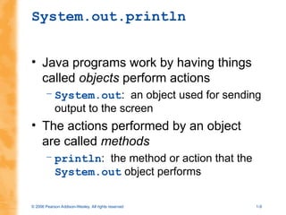 © 2006 Pearson Addison-Wesley. All rights reserved 1-9
System.out.println
• Java programs work by having things
called objects perform actions
– System.out: an object used for sending
output to the screen
• The actions performed by an object
are called methods
– println: the method or action that the
System.out object performs
 