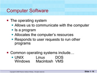 Computer Software The operating system  Allows us to communicate with the computer Is a program  Allocates the computer’s resources Responds to user requests to run other programs Common operating systems include… UNIX  Linux  DOS Windows Macintosh VMS Slide 1-  