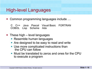 High-level Languages Common programming languages include …   C  C++  Java  Pascal  Visual Basic  FORTRAN  COBOL  Lisp  Scheme  Ada These high – level languages  Resemble human languages Are designed to be easy to read and write Use more complicated instructions than   the CPU can follow Must be translated to zeros and ones for the CPU  to execute a program Slide 1-  