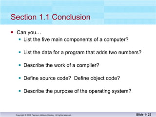 Section 1.1 Conclusion Can you… List the five main components of a computer? List the data for a program that adds two numbers? Describe the work of a compiler? Define source code?  Define object code? Describe the purpose of the operating system? Slide 1-  