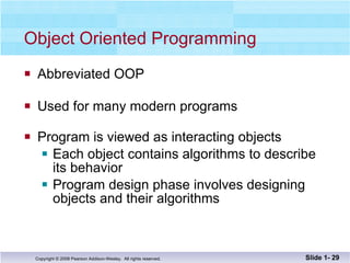 Object Oriented Programming Abbreviated OOP Used for many modern programs Program is viewed as interacting objects Each object contains algorithms to describe  its behavior Program design phase involves designing  objects and their algorithms Slide 1-  
