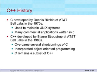 C++ History C developed by Dennis Ritchie at AT&T Bell Labs in the 1970s. Used to maintain UNIX systems Many commercial applications written in c C++ developed by Bjarne Stroustrup at AT&T Bell Labs in the 1980s. Overcame several shortcomings of C Incorporated object oriented programming C remains a subset of C++ Slide 1-  