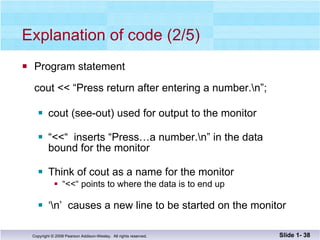 Explanation of code (2/5) Program statement cout << “Press return after entering a number.\n”; cout (see-out) used for output to the monitor “ <<“  inserts “Press…a number.\n” in the data bound for the monitor Think of cout as a name for the monitor “ <<“ points to where the data is to end up ‘ \n’  causes a new line to be started on the monitor Slide 1-  