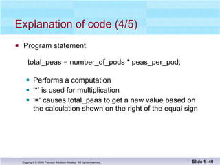 Explanation of code (4/5) Program statement   total_peas = number_of_pods * peas_per_pod; Performs a computation ‘ *’ is used for multiplication ‘ =‘ causes total_peas to get a new value based on the calculation shown on the right of the equal sign Slide 1-  