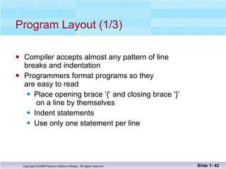Program Layout (1/3) Compiler accepts almost any pattern of line breaks and indentation Programmers format programs so they  are easy to read Place opening brace ‘{‘ and closing brace ‘}’  on a line by themselves Indent statements  Use only one statement per line Slide 1-  