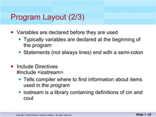 Program Layout (2/3) Variables are declared before they are used Typically variables are declared at the beginning of  the program Statements (not always lines) end with a semi-colon Include Directives #include <iostream> Tells compiler where to find information about items  used in the program iostream is a library containing definitions of cin and cout Slide 1-  