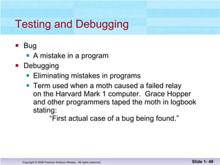 Testing and Debugging Bug A mistake in a program Debugging Eliminating mistakes in programs Term used when a moth caused a failed relay on the Harvard Mark 1 computer.  Grace Hopper  and other programmers taped the moth in logbook  stating:    “First actual case of a bug being found.” Slide 1-  