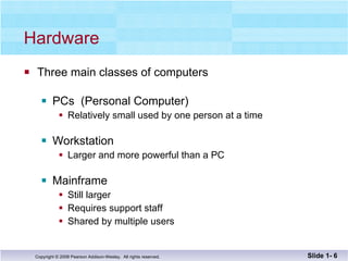 Hardware Three main classes of computers PCs  (Personal Computer) Relatively small used by one person at a time Workstation Larger and more powerful than a PC Mainframe Still larger Requires support staff Shared by multiple users Slide 1-  