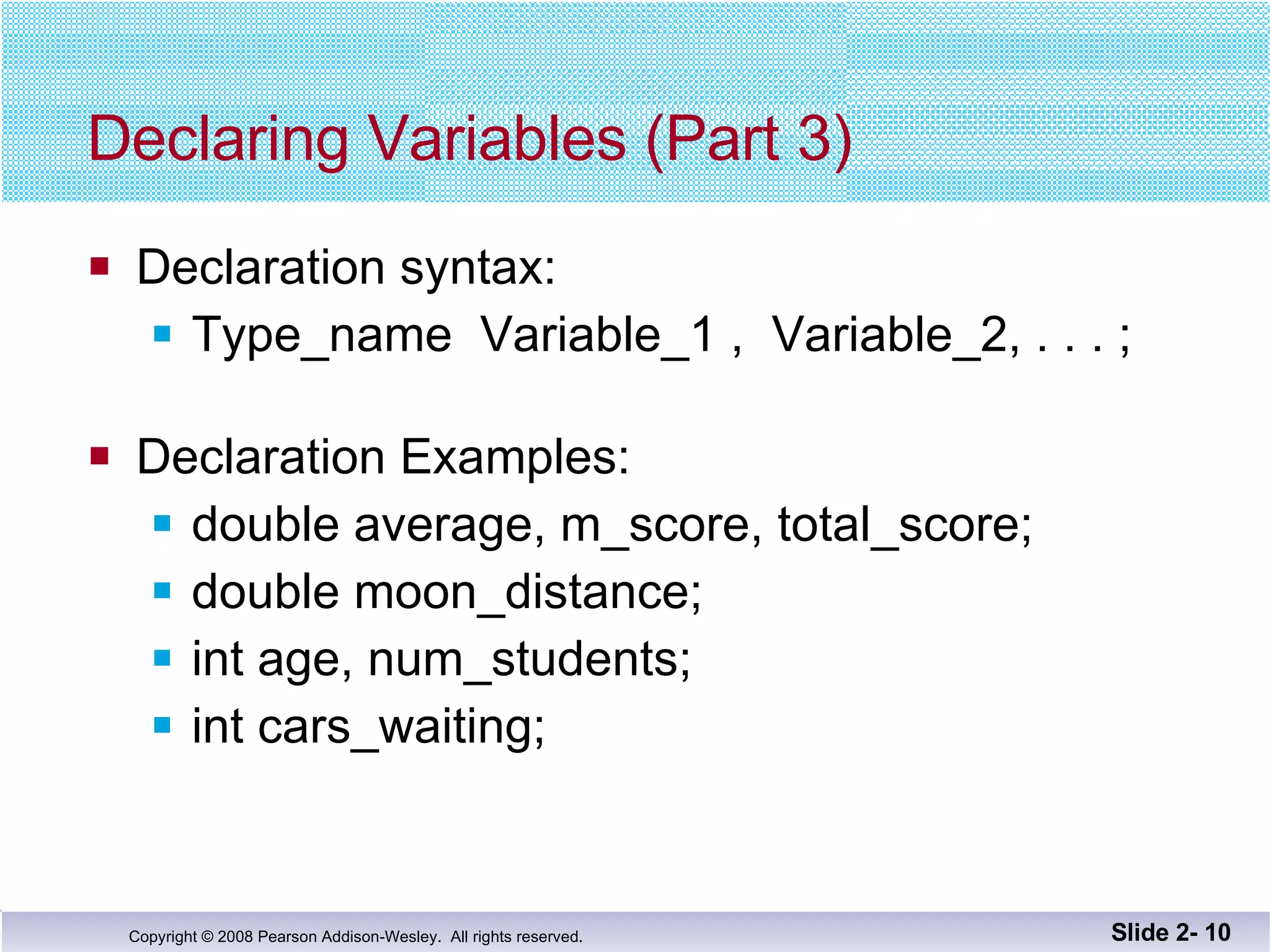 Declaring Variables (Part 3) Declaration syntax: Type_name  Variable_1 ,  Variable_2, . . . ; Declaration Examples: double average, m_score, total_score; double moon_distance; int age, num_students; int cars_waiting; Slide 2-  