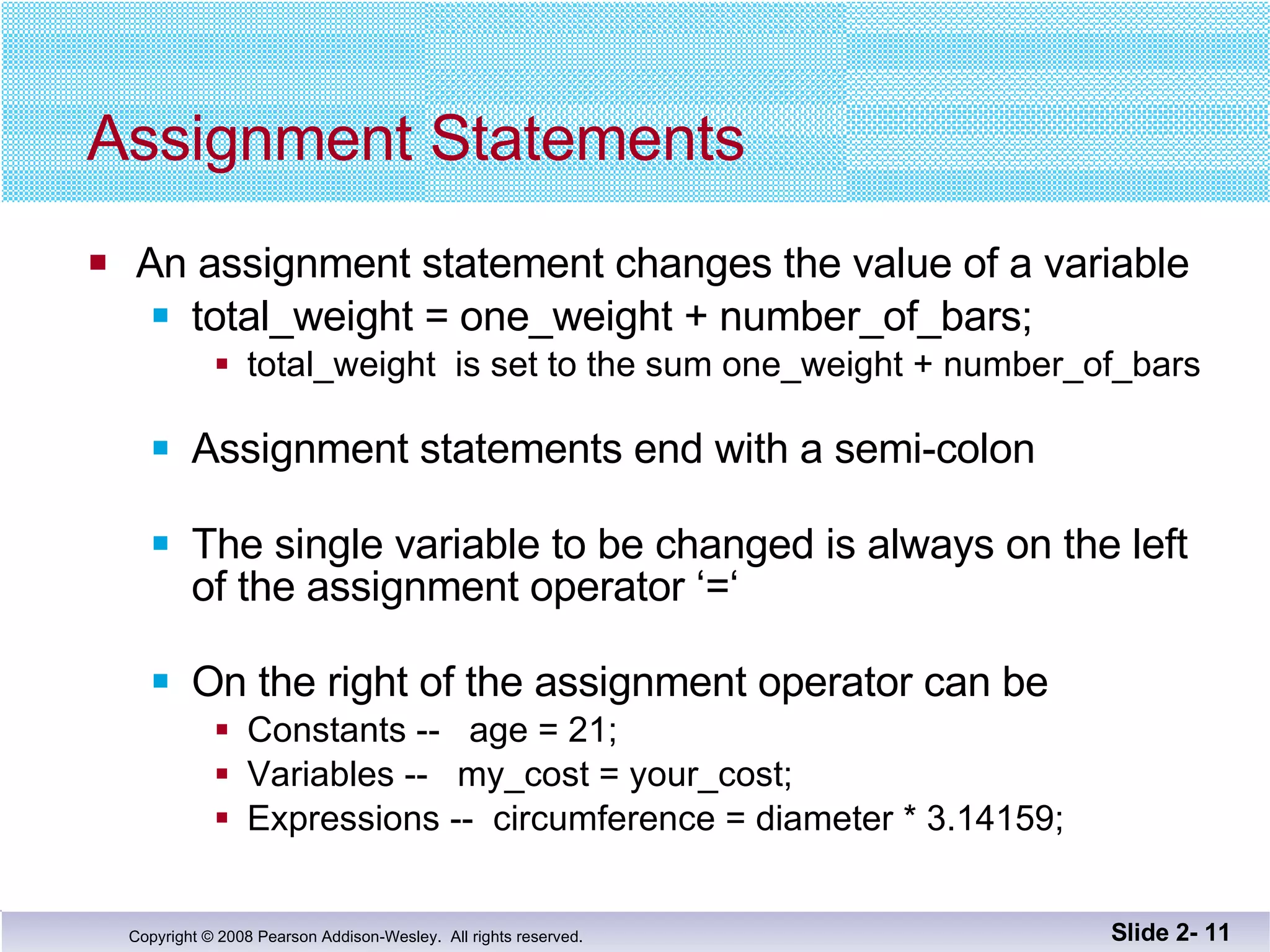 Assignment Statements An assignment statement changes the value of a variable total_weight = one_weight + number_of_bars;  total_weight  is set to the sum one_weight + number_of_bars  Assignment statements end with a semi-colon The single variable to be changed is always on the left of the assignment operator ‘=‘  On the right of the assignment operator can be Constants --  age = 21; Variables --  my_cost = your_cost; Expressions --  circumference = diameter * 3.14159; Slide 2-  