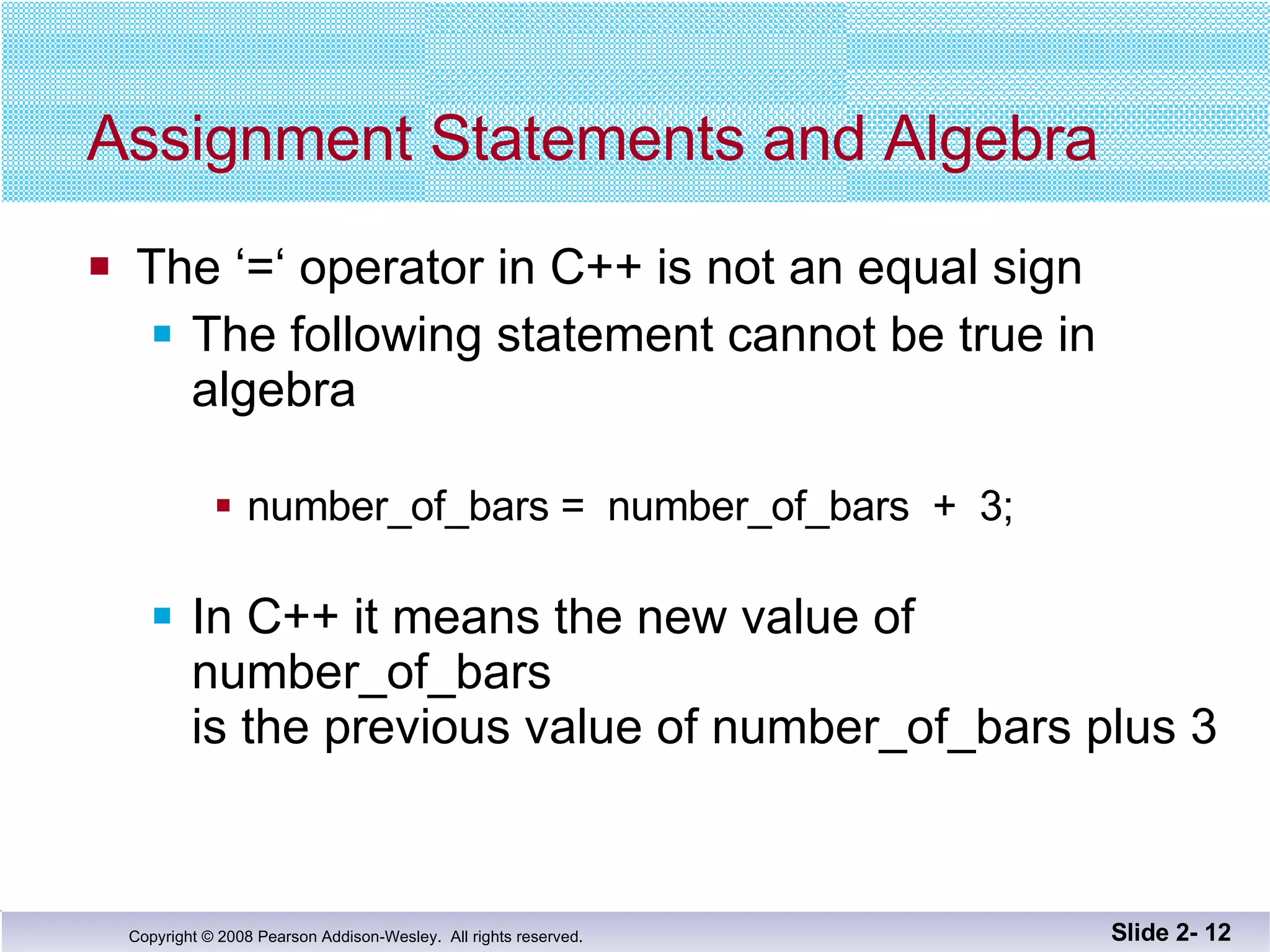 Assignment Statements and Algebra The ‘=‘ operator in C++ is not an equal sign The following statement cannot be true in algebra number_of_bars =  number_of_bars  +  3; In C++ it means the new value of number_of_bars  is the previous value of number_of_bars plus 3 Slide 2-  
