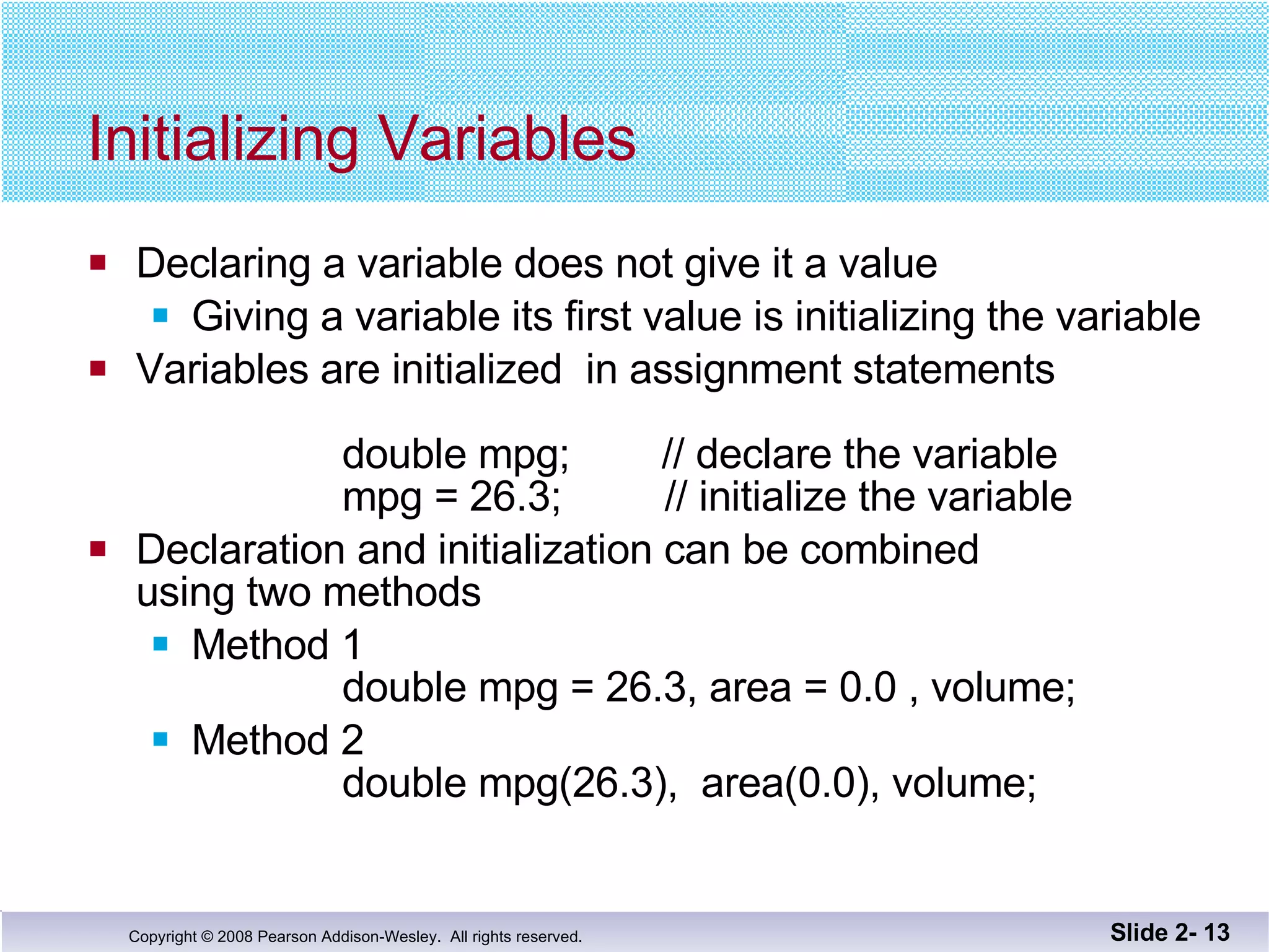 Initializing Variables Declaring a variable does not give it a value Giving a variable its first value is initializing the variable Variables are initialized  in assignment statements double mpg;  // declare the variable   mpg = 26.3;  // initialize the variable Declaration and initialization can be combined using two methods Method 1 double mpg = 26.3, area = 0.0 , volume; Method 2   double mpg(26.3),  area(0.0), volume; Slide 2-  