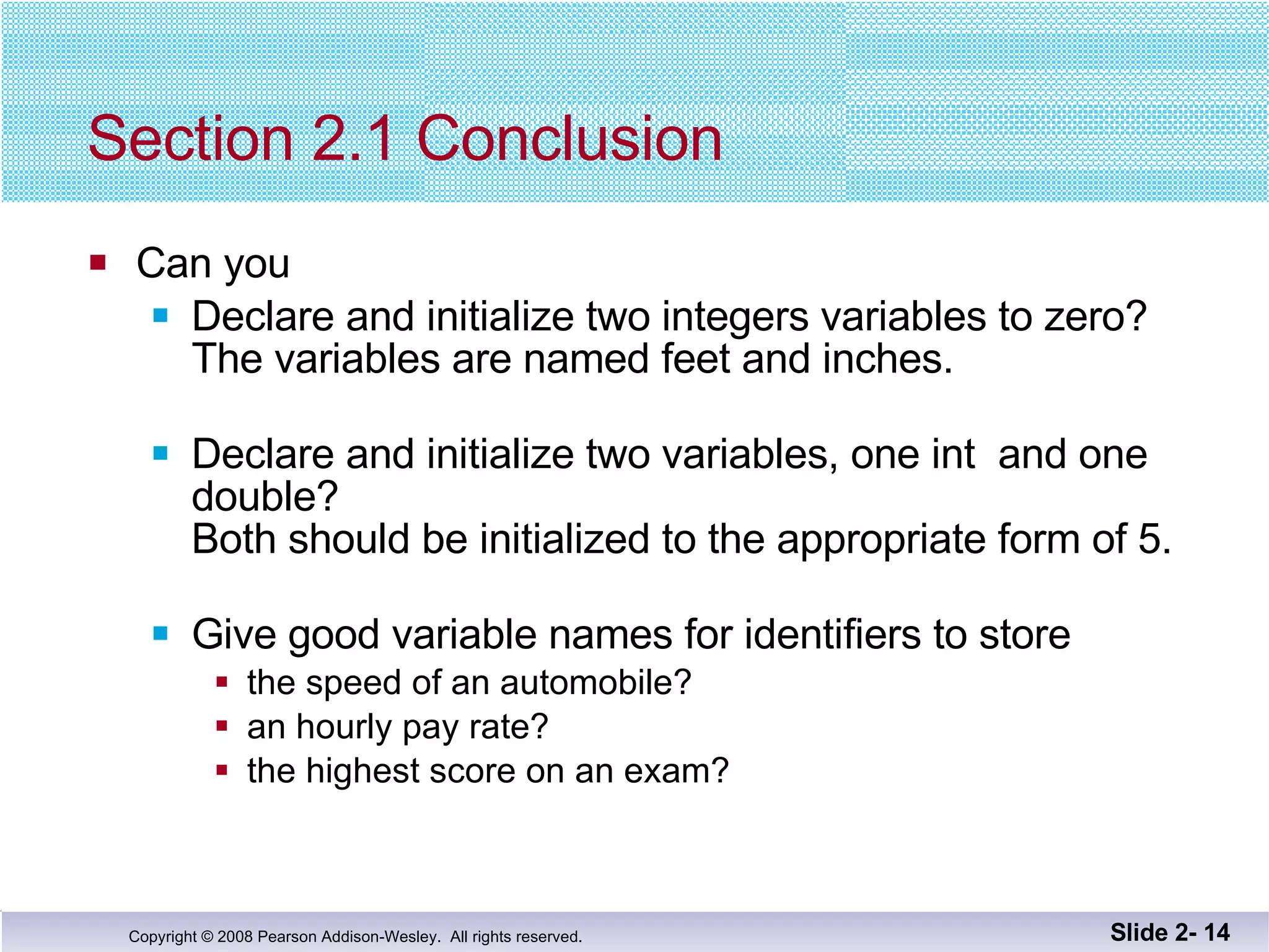 Section 2.1 Conclusion Can you Declare and initialize two integers variables to zero?  The variables are named feet and inches. Declare and initialize two variables, one int  and one double? Both should be initialized to the appropriate form of 5. Give good variable names for identifiers to store the speed of an automobile? an hourly pay rate? the highest score on an exam? Slide 2-  