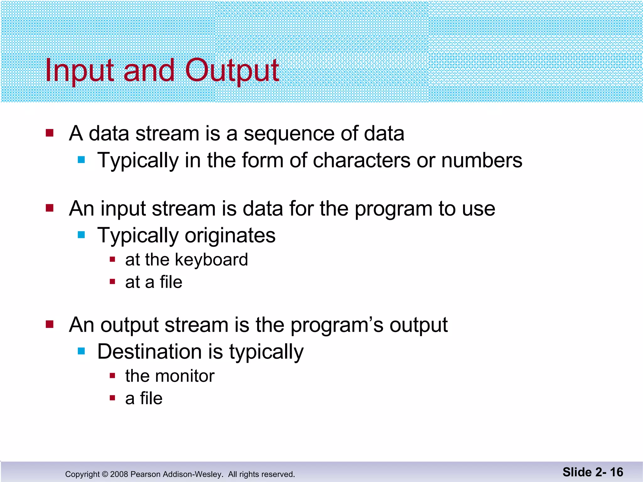 Input and Output A data stream is a sequence of data Typically in the form of characters or numbers An input stream is data for the program to use Typically originates at the keyboard at a file An output stream is the program’s output Destination is typically  the monitor a file Slide 2-  