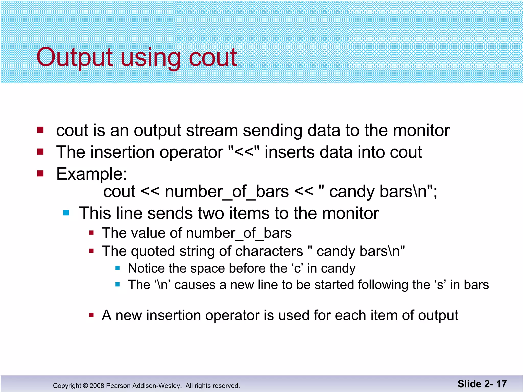 Output using cout cout is an output stream sending data to the monitor The insertion operator "<<" inserts data into cout Example:   cout << number_of_bars << " candy bars\n"; This line sends two items to the monitor The value of number_of_bars The quoted string of characters " candy bars\n" Notice the space before the ‘c’ in candy The ‘\n’ causes a new line to be started following the ‘s’ in bars A new insertion operator is used for each item of output Slide 2-  