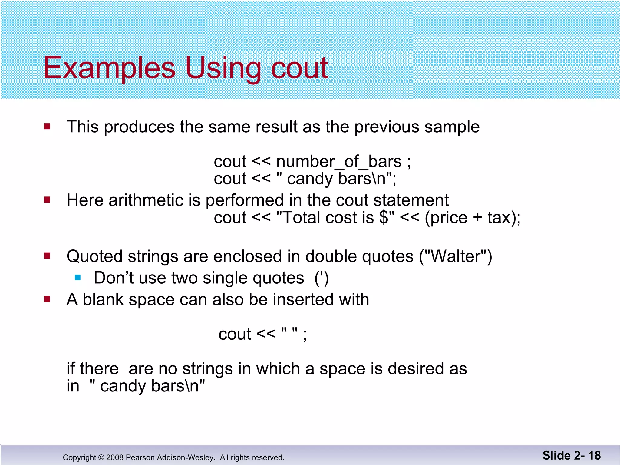 Examples Using cout This produces the same result as the previous sample    cout << number_of_bars ;   cout << " candy bars\n"; Here arithmetic is performed in the cout statement   cout << "Total cost is $" << (price + tax); Quoted strings are enclosed in double quotes ("Walter") Don’t use two single quotes  (') A blank space can also be inserted with      cout << " " ; if there  are no strings in which a space is desired as  in  " candy bars\n"  Slide 2-  