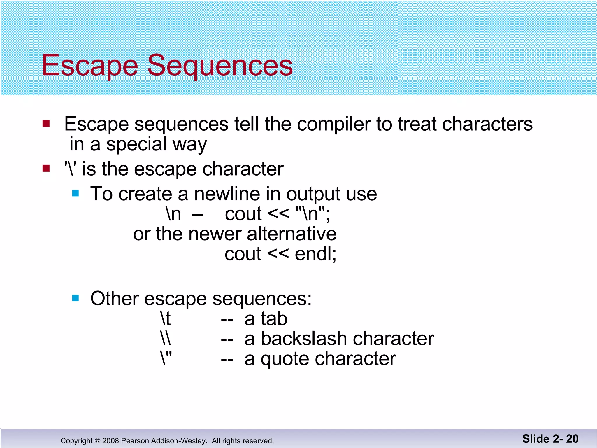 Escape Sequences Escape sequences tell the compiler to treat characters  in a special way '\' is the escape character To create a newline in output use    \n  –  cout << "\n";   or the newer alternative   cout << endl; Other escape sequences:   \t  --  a tab   \\  --  a backslash character   \"  --  a quote character Slide 2-  