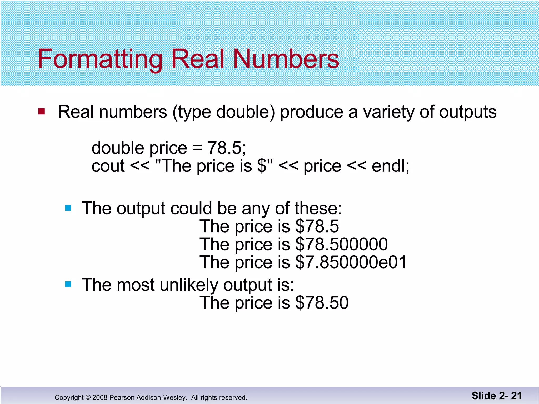Formatting Real Numbers Real numbers (type double) produce a variety of outputs double price = 78.5; cout << "The price is $" << price << endl;  The output could be any of these:   The price is $78.5   The price is $78.500000 The price is $7.850000e01 The most unlikely output is:   The price is $78.50 Slide 2-  