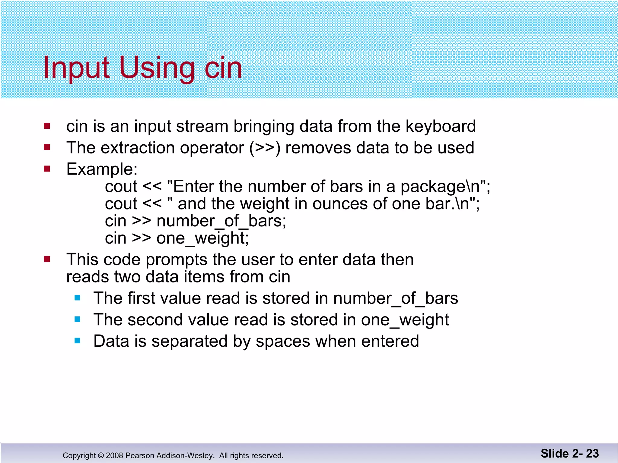 Input Using cin cin is an input stream bringing data from the keyboard The extraction operator (>>) removes data to be used Example: cout << "Enter the number of bars in a package\n";   cout << " and the weight in ounces of one bar.\n";   cin >> number_of_bars;   cin >> one_weight; This code prompts the user to enter data then reads two data items from cin The first value read is stored in number_of_bars The second value read is stored in one_weight Data is separated by spaces when entered Slide 2-  
