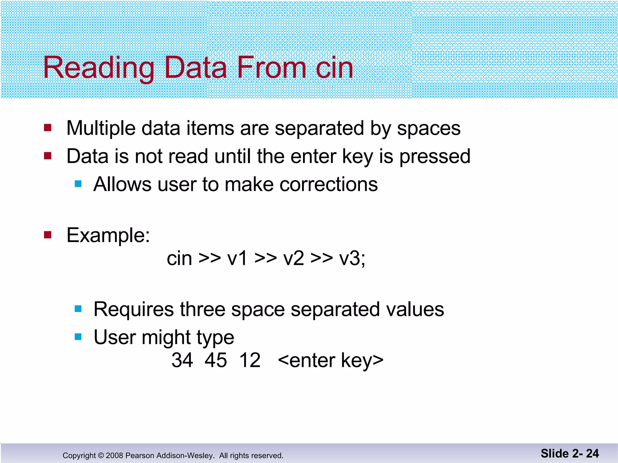 Reading Data From cin Multiple data items are separated by spaces Data is not read until the enter key is pressed Allows user to make corrections Example:  cin >> v1 >> v2 >> v3; Requires three space separated values  User might type    34  45  12  <enter key> Slide 2-  
