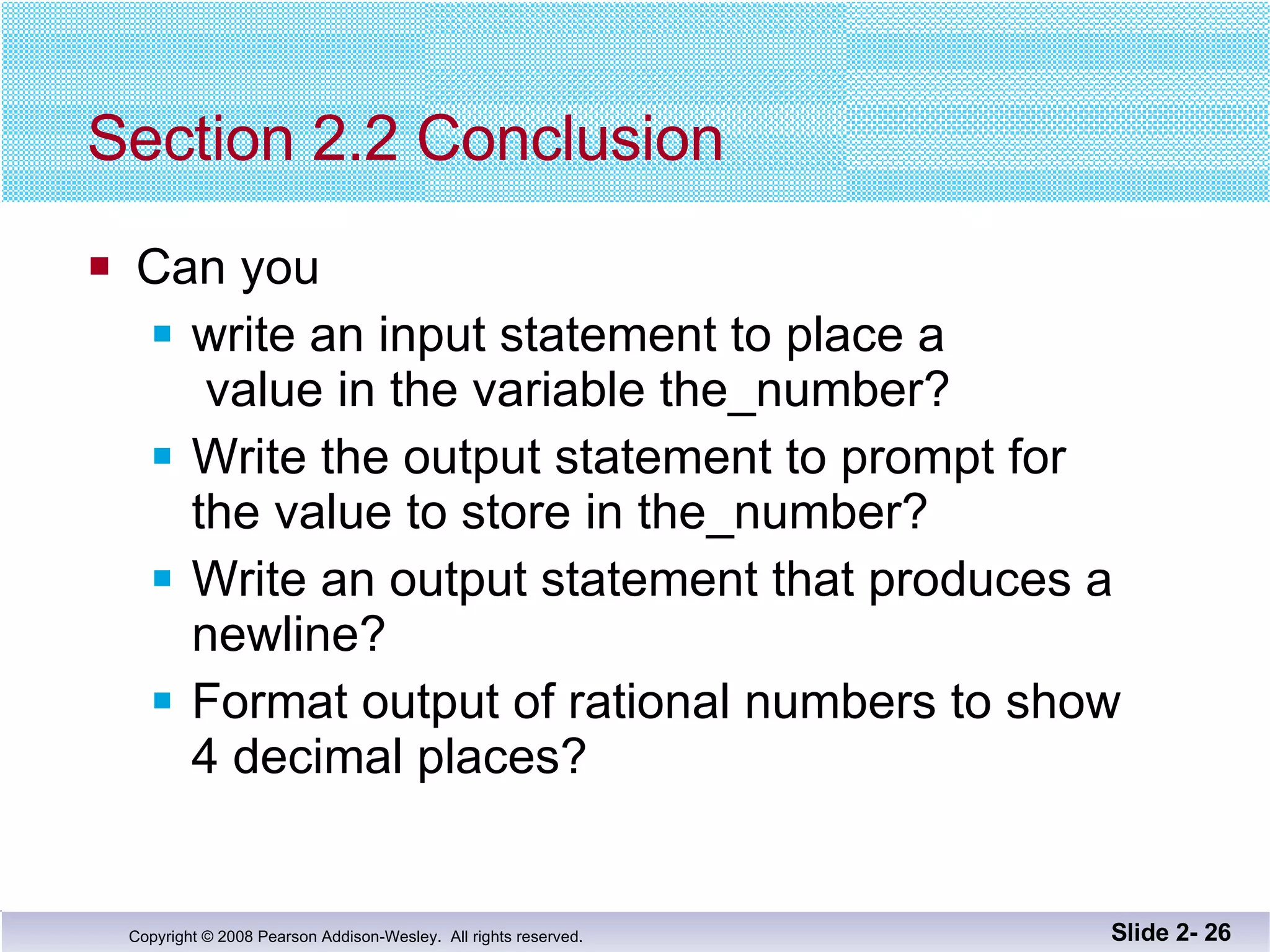 Section 2.2 Conclusion Can you write an input statement to place a  value in the variable the_number? Write the output statement to prompt for the value to store in the_number? Write an output statement that produces a  newline? Format output of rational numbers to show 4 decimal places? Slide 2-  