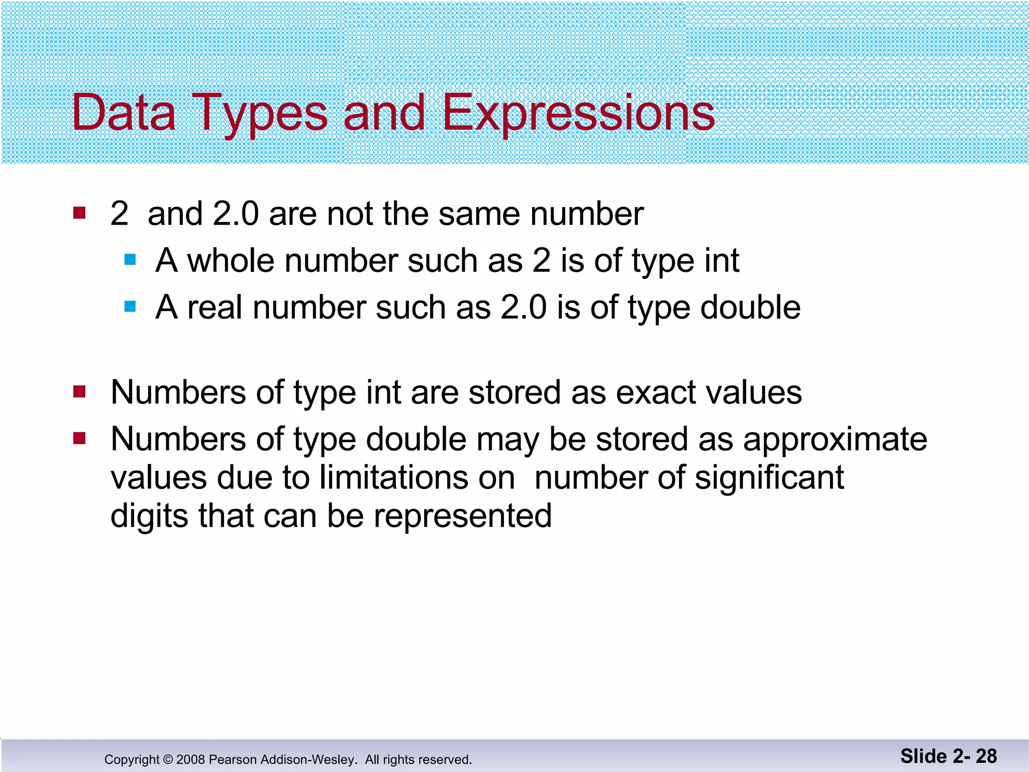 Data Types and Expressions 2  and 2.0 are not the same number A whole number such as 2 is of type int A real number such as 2.0 is of type double Numbers of type int are stored as exact values Numbers of type double may be stored as approximate values due to limitations on  number of significant  digits that can be represented Slide 2-  