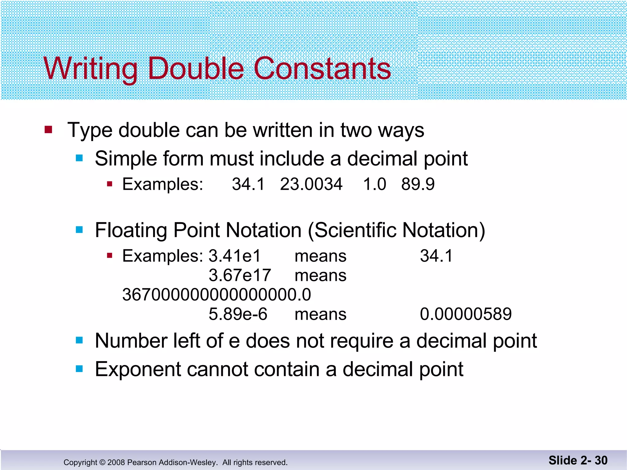 Writing Double Constants Type double can be written in two ways Simple form must include a decimal point Examples:  34.1  23.0034  1.0  89.9 Floating Point Notation (Scientific Notation) Examples: 3.41e1  means  34.1   3.67e17  means  367000000000000000.0   5.89e-6 means 0.00000589 Number left of e does not require a decimal point Exponent cannot contain a decimal point Slide 2-  