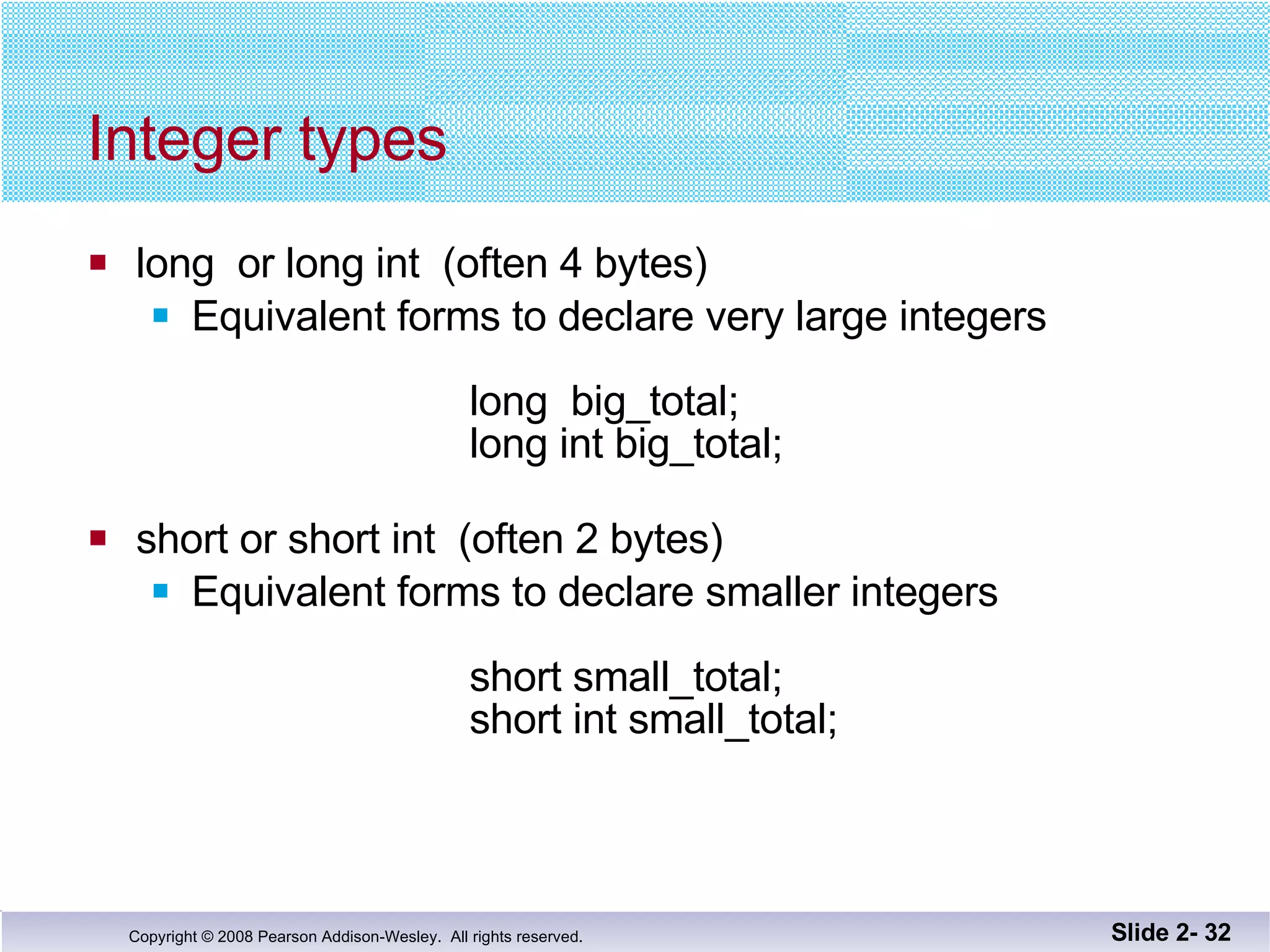 Integer types long  or long int  (often 4 bytes) Equivalent forms to declare very large integers long  big_total; long int big_total; short or short int  (often 2 bytes) Equivalent forms to declare smaller integers   short small_total;   short int small_total; Slide 2-  