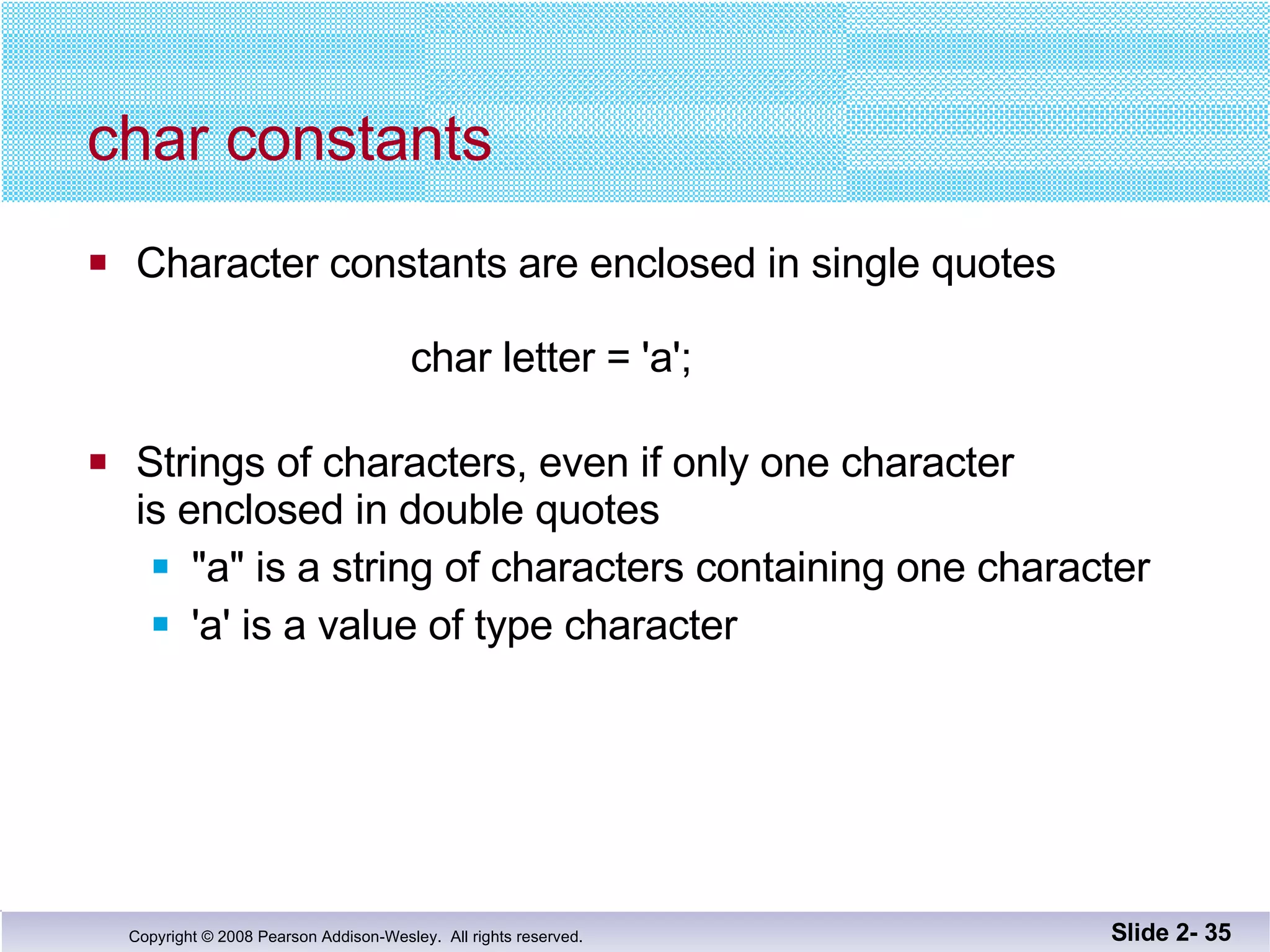 char constants Character constants are enclosed in single quotes   char letter = 'a'; Strings of characters, even if only one character is enclosed in double quotes "a" is a string of characters containing one character 'a' is a value of type character Slide 2-  