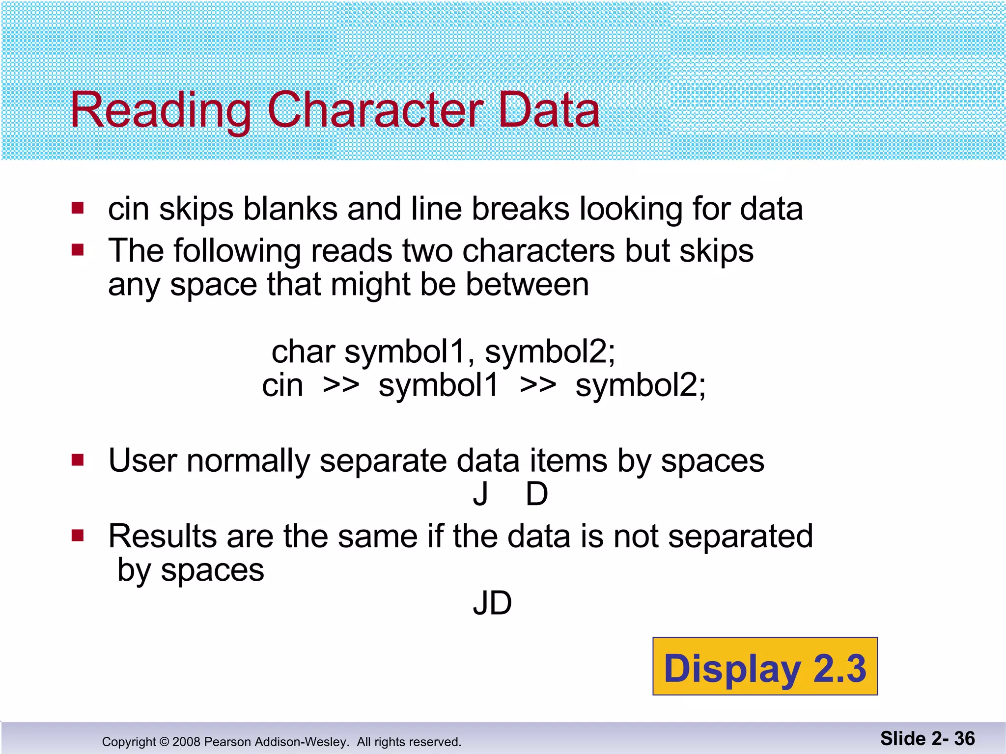 cin skips blanks and line breaks looking for data The following reads two characters but skips any space that might be between  char symbol1, symbol2;   cin  >>  symbol1  >>  symbol2; User normally separate data items by spaces   J  D Results are the same if the data is not separated  by spaces   JD Reading Character Data Slide 2-  Display 2.3 