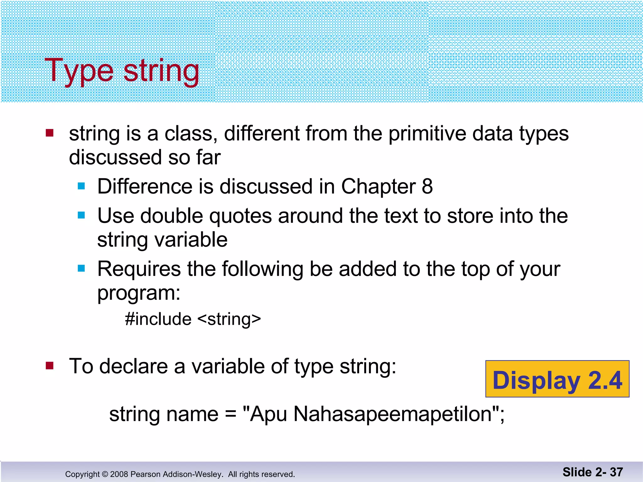 Type string string is a class, different from the primitive data types discussed so far Difference is discussed in Chapter 8 Use double quotes around the text to store into the string variable Requires the following be added to the top of your program: #include <string> To declare a variable of type string:   string name = "Apu Nahasapeemapetilon"; Slide 2-  Display 2.4 