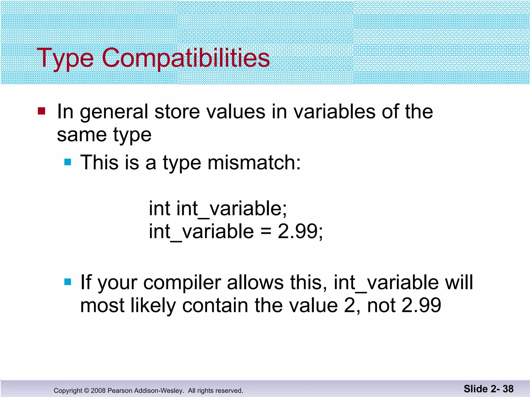 Type Compatibilities In general store values in variables of the  same type This is a type mismatch:    int int_variable;    int_variable = 2.99; If your compiler allows this, int_variable will most likely contain the value 2, not 2.99 Slide 2-  