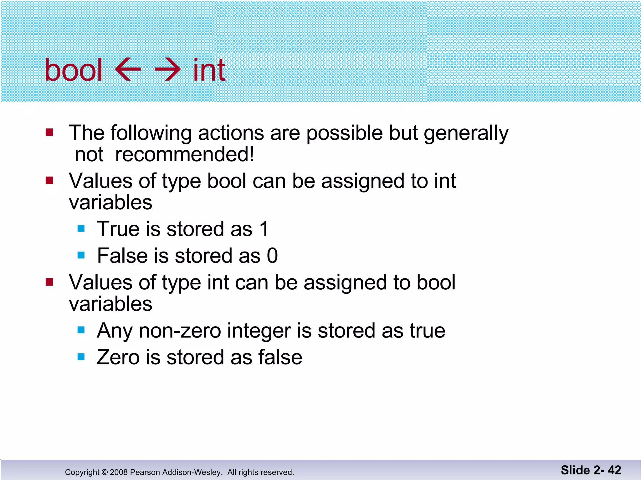 bool       int The following actions are possible but generally  not  recommended! Values of type bool can be assigned to int  variables True is stored as 1 False is stored as 0 Values of type int can be assigned to bool variables Any non-zero integer is stored as true Zero is stored as false Slide 2-  