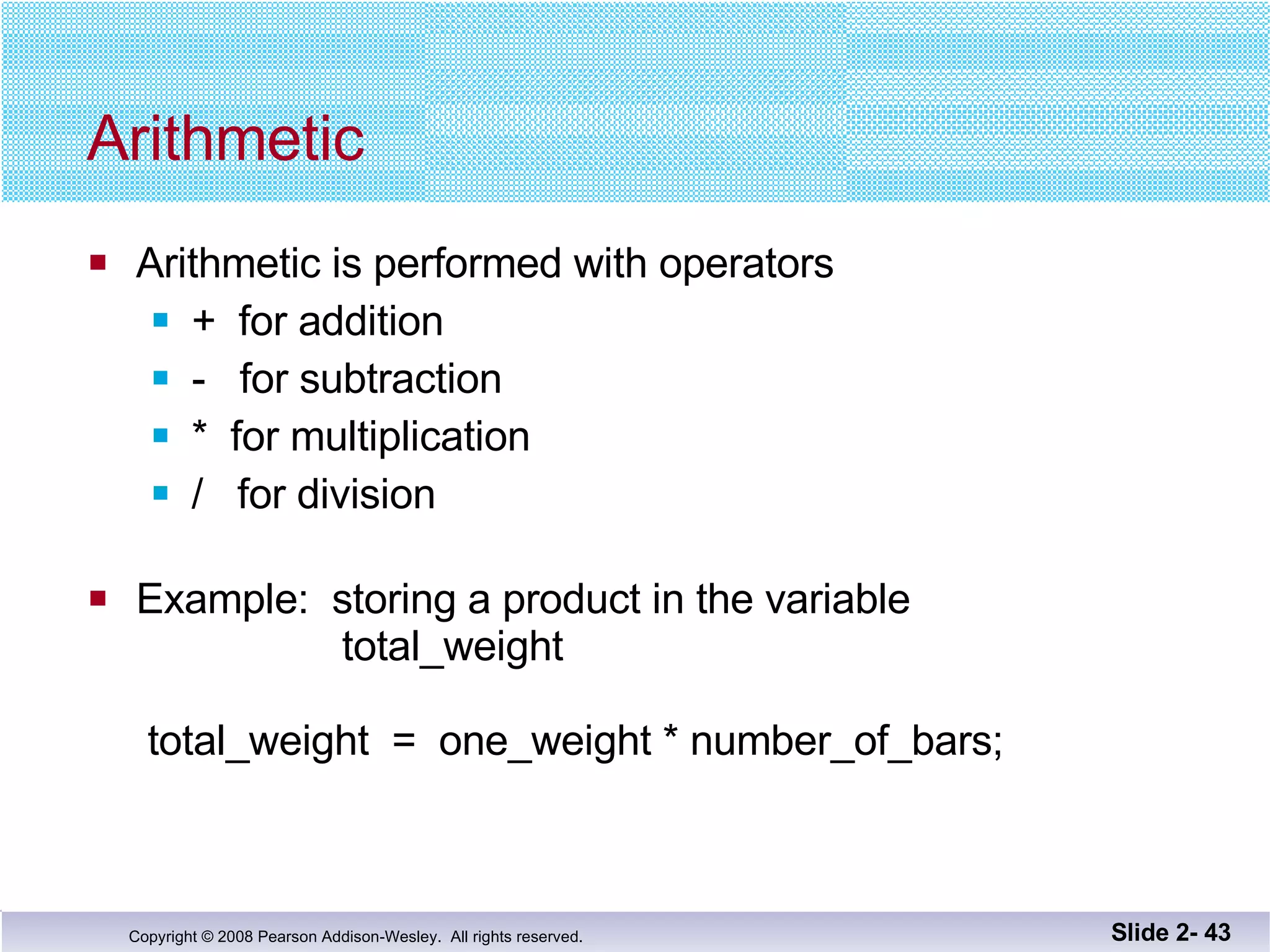 Arithmetic Arithmetic is performed with operators +  for addition -  for subtraction *  for multiplication /  for division Example:  storing a product in the variable   total_weight  total_weight  =  one_weight * number_of_bars; Slide 2-  