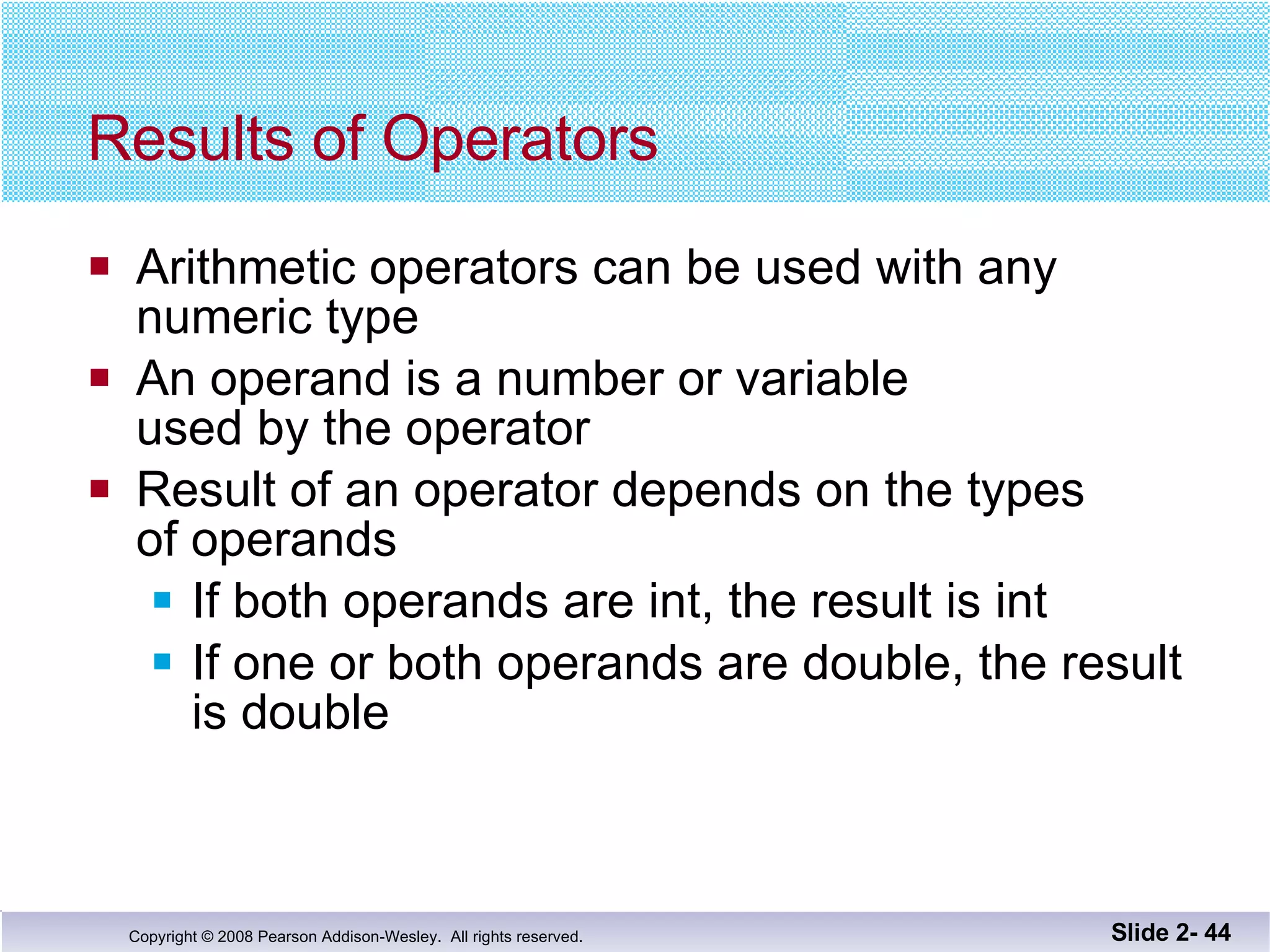 Results of Operators Arithmetic operators can be used with any  numeric type An operand is a number or variable  used by the operator Result of an operator depends on the types  of operands If both operands are int, the result is int If one or both operands are double, the result is double Slide 2-  